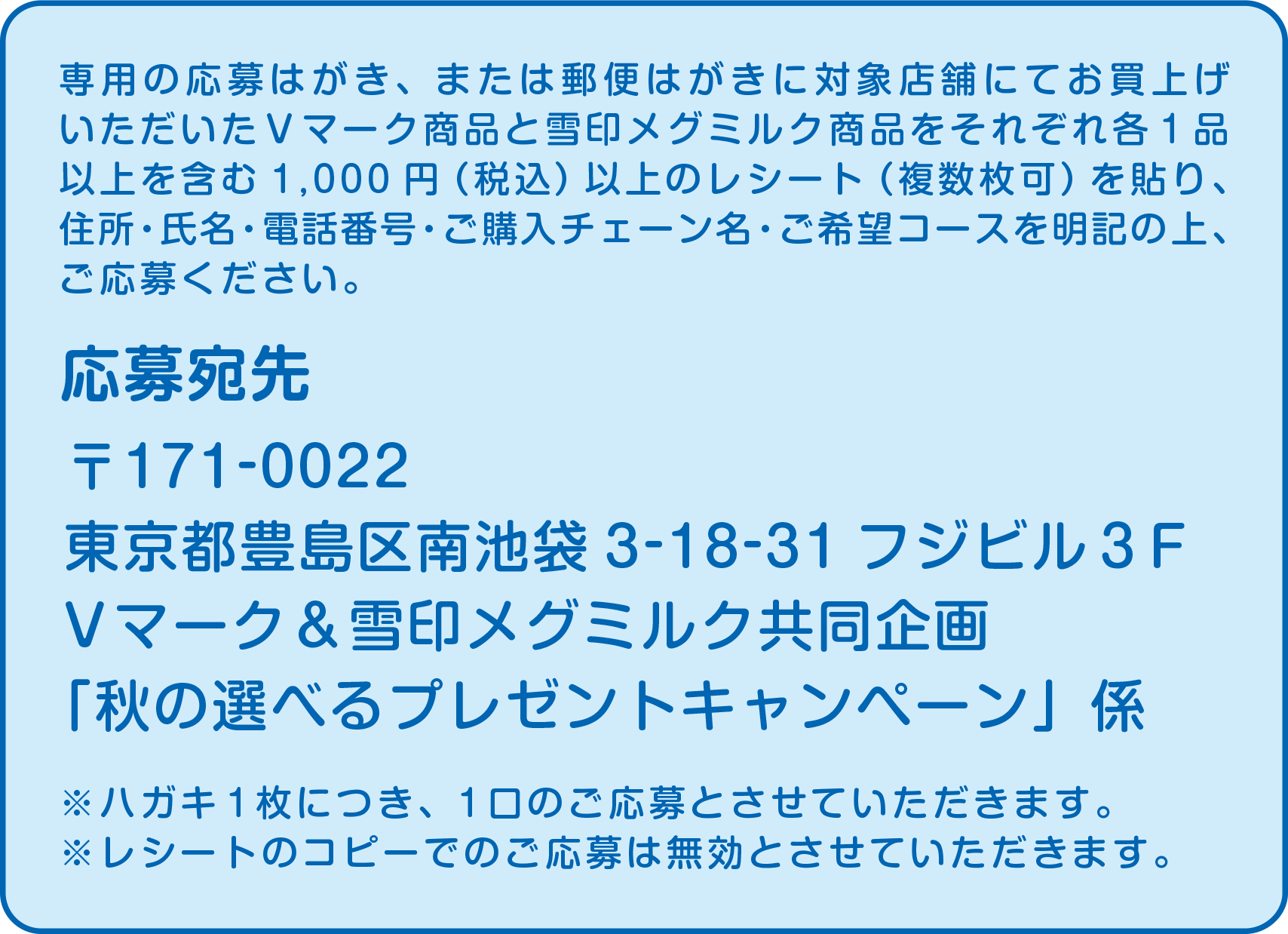 応募宛先：〒171-0022 東京都豊島区南池袋3-18-31フジビル３F Vマーク＆雪印メグミルク共同企画「秋の選べるプレゼントキャンペーン」係