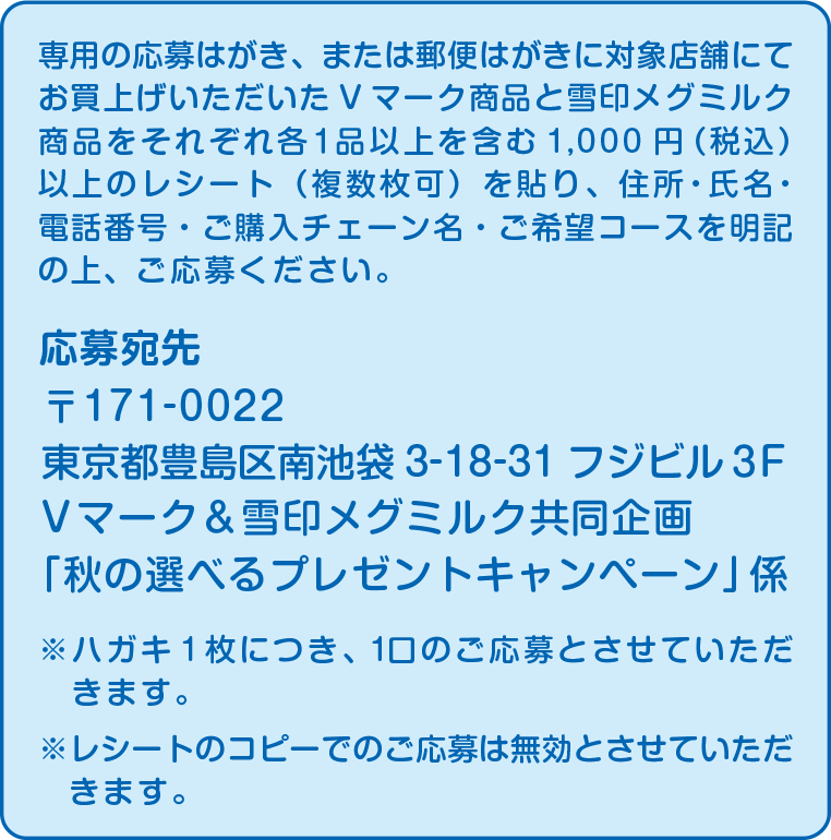 応募宛先：〒171-0022 東京都豊島区南池袋3-18-31フジビル３F Vマーク＆雪印メグミルク共同企画「秋の選べるプレゼントキャンペーン」係