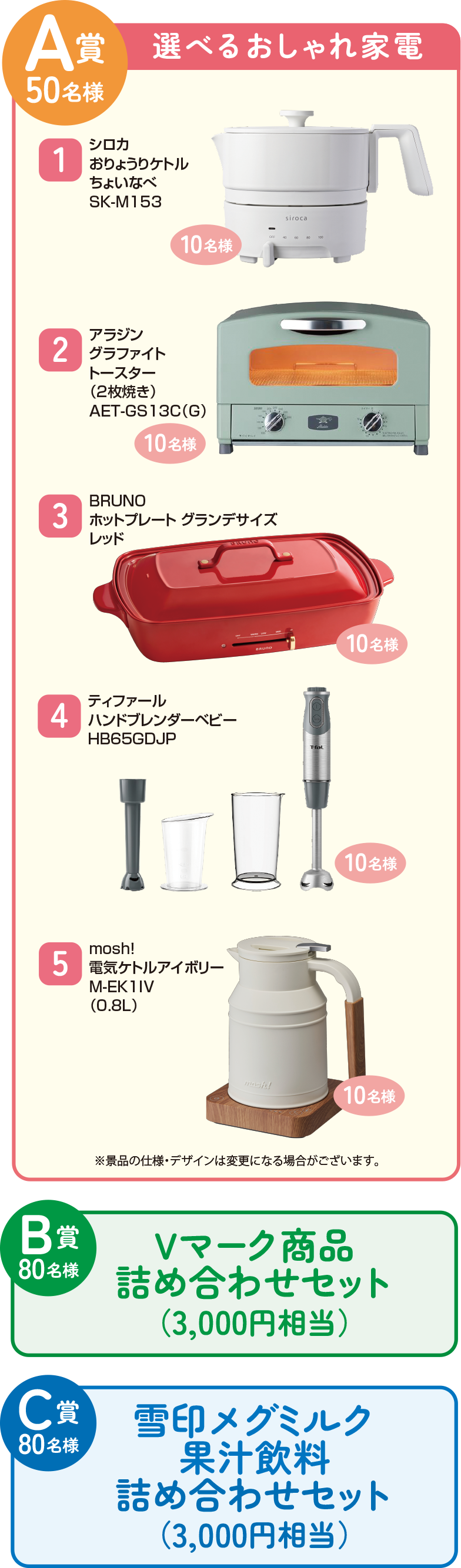 A賞50名様:選べるおしゃれ家電 B賞80名様:Vマーク商品詰め合わせセット(3,000円相当) C賞:雪印メグミルク果汁飲料詰め合わせセット(3,000円相当)